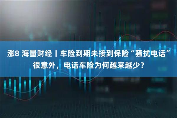 涨8 海量财经丨车险到期未接到保险“骚扰电话”很意外，电话车险为何越来越少？