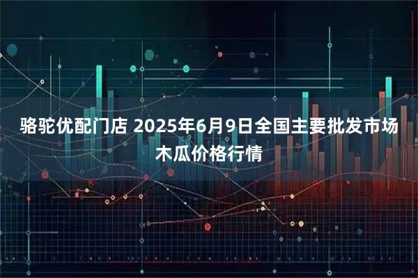 骆驼优配门店 2025年6月9日全国主要批发市场木瓜价格行情