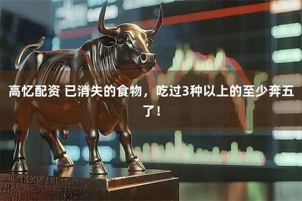 高忆配资 已消失的食物，吃过3种以上的至少奔五了！