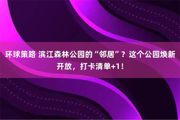 环球策路 滨江森林公园的“邻居”？这个公园焕新开放，打卡清单+1！