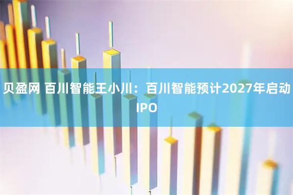 贝盈网 百川智能王小川：百川智能预计2027年启动IPO