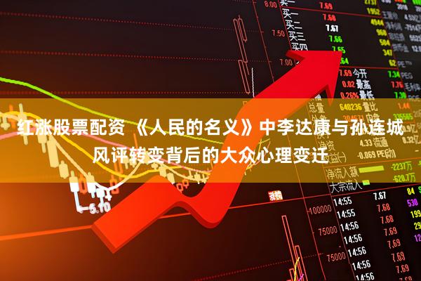 红涨股票配资 《人民的名义》中李达康与孙连城风评转变背后的大众心理变迁