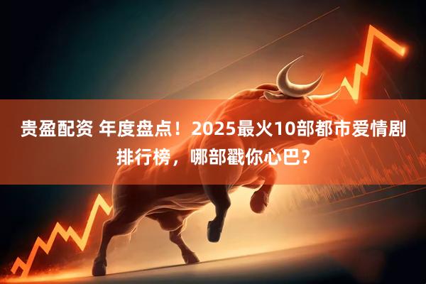 贵盈配资 年度盘点！2025最火10部都市爱情剧排行榜，哪部戳你心巴？