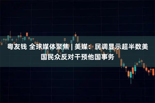 粤友钱 全球媒体聚焦 | 美媒：民调显示超半数美国民众反对干预他国事务