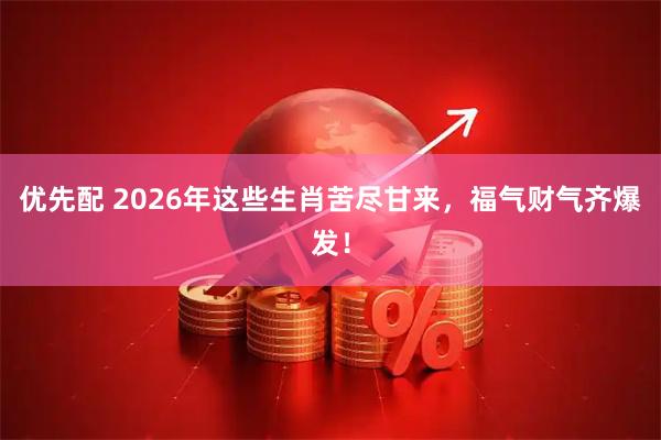 优先配 2026年这些生肖苦尽甘来，福气财气齐爆发！