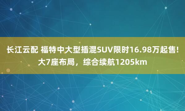 长江云配 福特中大型插混SUV限时16.98万起售!大7座布局，综合续航1205km