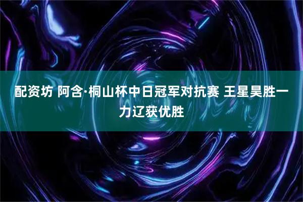 配资坊 阿含·桐山杯中日冠军对抗赛 王星昊胜一力辽获优胜