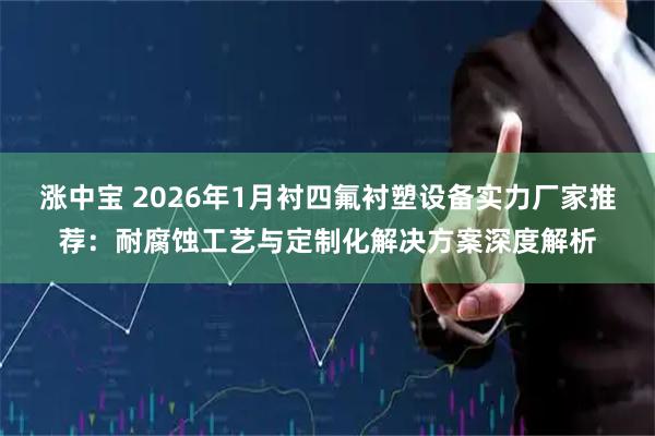 涨中宝 2026年1月衬四氟衬塑设备实力厂家推荐：耐腐蚀工艺与定制化解决方案深度解析