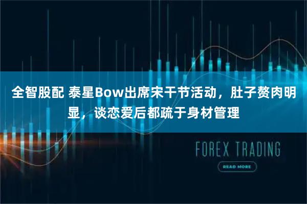 全智股配 泰星Bow出席宋干节活动，肚子赘肉明显，谈恋爱后都疏于身材管理