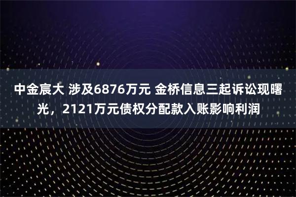 中金宸大 涉及6876万元 金桥信息三起诉讼现曙光，2121万元债权分配款入账影响利润