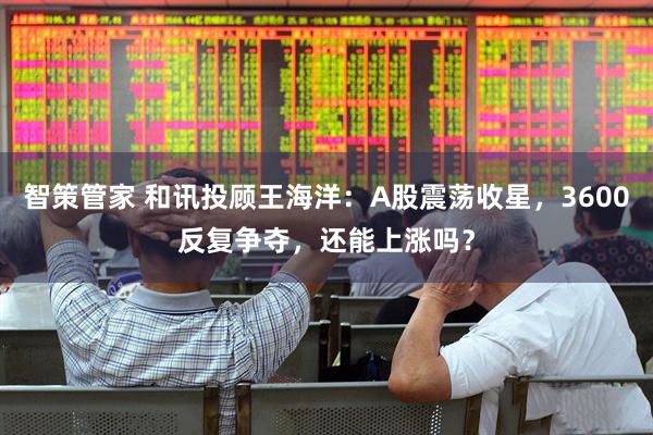 智策管家 和讯投顾王海洋：A股震荡收星，3600反复争夺，还能上涨吗？