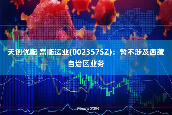 天创优配 富临运业(002357SZ)：暂不涉及西藏自治区业务