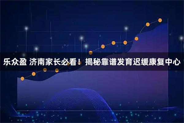 乐众盈 济南家长必看！揭秘靠谱发育迟缓康复中心