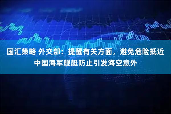 国汇策略 外交部：提醒有关方面，避免危险抵近中国海军舰艇防止引发海空意外