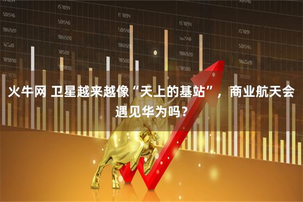 火牛网 卫星越来越像“天上的基站”，商业航天会遇见华为吗？
