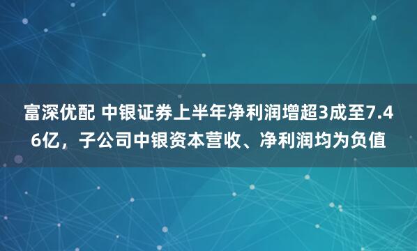 富深优配 中银证券上半年净利润增超3成至7.46亿，子公司中银资本营收、净利润均为负值